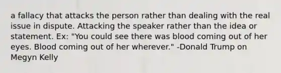 a fallacy that attacks the person rather than dealing with the real issue in dispute. Attacking the speaker rather than the idea or statement. Ex: "You could see there was blood coming out of her eyes. Blood coming out of her wherever." -Donald Trump on Megyn Kelly