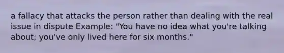 a fallacy that attacks the person rather than dealing with the real issue in dispute Example: "You have no idea what you're talking about; you've only lived here for six months."