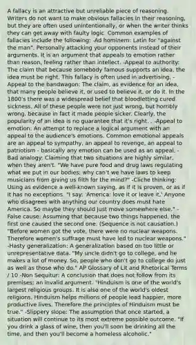 A fallacy is an attractive but unreliable piece of reasoning. Writers do not want to make obvious fallacies in their reasoning, but they are often used unintentionally, or when the writer thinks they can get away with faulty logic. Common examples of fallacies include the following: -Ad hominem: Latin for "against the man". Personally attacking your opponents instead of their arguments. It is an argument that appeals to emotion rather than reason, feeling rather than intellect. -Appeal to authority: The claim that because somebody famous supports an idea, the idea must be right. This fallacy is often used in advertising. -Appeal to the bandwagon: The claim, as evidence for an idea, that many people believe it, or used to believe it, or do it. In the 1800's there was a widespread belief that bloodletting cured sickness. All of these people were not just wrong, but horribly wrong, because in fact it made people sicker. Clearly, the popularity of an idea is no guarantee that it's right. . -Appeal to emotion: An attempt to replace a logical argument with an appeal to the audience's emotions. Common emotional appeals are an appeal to sympathy, an appeal to revenge, an appeal to patriotism - basically any emotion can be used as an appeal. -Bad analogy: Claiming that two situations are highly similar, when they aren't. "We have pure food and drug laws regulating what we put in our bodies; why can't we have laws to keep musicians from giving us filth for the mind?" -Cliche thinking: Using as evidence a well-known saying, as if it is proven, or as if it has no exceptions. "I say: 'America: love it or leave it.' Anyone who disagrees with anything our country does must hate America. So maybe they should just move somewhere else." -False cause: Assuming that because two things happened, the first one caused the second one. (Sequence is not causation.) "Before women got the vote, there were no nuclear weapons. Therefore women's suffrage must have led to nuclear weapons." -Hasty generalization: A generalization based on too little or unrepresentative data. "My uncle didn't go to college, and he makes a lot of money. So, people who don't go to college do just as well as those who do." AP Glossary of Lit and Rhetorical Terms / 10 -Non Sequitur: A conclusion that does not follow from its premises; an invalid argument. "Hinduism is one of the world's largest religious groups. It is also one of the world's oldest religions. Hinduism helps millions of people lead happier, more productive lives. Therefore the principles of Hinduism must be true." -Slippery slope: The assumption that once started, a situation will continue to its most extreme possible outcome. "If you drink a glass of wine, then you'll soon be drinking all the time, and then you'll become a homeless alcoholic."