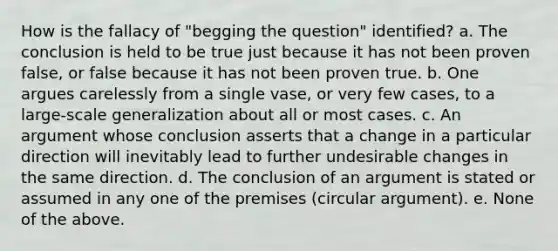 How is the fallacy of "begging the question" identified? a. The conclusion is held to be true just because it has not been proven false, or false because it has not been proven true. b. One argues carelessly from a single vase, or very few cases, to a large-scale generalization about all or most cases. c. An argument whose conclusion asserts that a change in a particular direction will inevitably lead to further undesirable changes in the same direction. d. The conclusion of an argument is stated or assumed in any one of the premises (circular argument). e. None of the above.