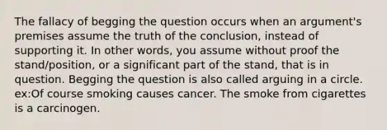 The fallacy of begging the question occurs when an argument's premises assume the truth of the conclusion, instead of supporting it. In other words, you assume without proof the stand/position, or a significant part of the stand, that is in question. Begging the question is also called arguing in a circle. ex:Of course smoking causes cancer. The smoke from cigarettes is a carcinogen.