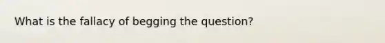 What is the fallacy of begging the question?