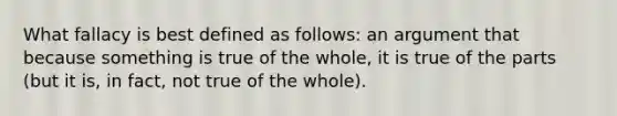 What fallacy is best defined as follows: an argument that because something is true of the whole, it is true of the parts (but it is, in fact, not true of the whole).