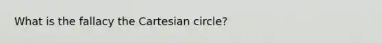 What is the fallacy the Cartesian circle?