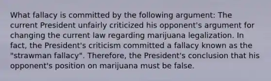 What fallacy is committed by the following argument: The current President unfairly criticized his opponent's argument for changing the current law regarding marijuana legalization. In fact, the President's criticism committed a fallacy known as the "strawman fallacy". Therefore, the President's conclusion that his opponent's position on marijuana must be false.