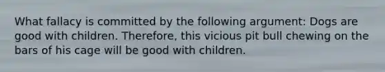 What fallacy is committed by the following argument: Dogs are good with children. Therefore, this vicious pit bull chewing on the bars of his cage will be good with children.