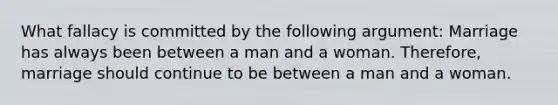 What fallacy is committed by the following argument: Marriage has always been between a man and a woman. Therefore, marriage should continue to be between a man and a woman.