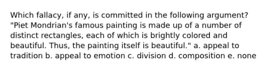 Which fallacy, if any, is committed in the following argument? "Piet Mondrian's famous painting is made up of a number of distinct rectangles, each of which is brightly colored and beautiful. Thus, the painting itself is beautiful." a. appeal to tradition b. appeal to emotion c. division d. composition e. none