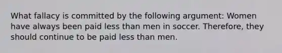 What fallacy is committed by the following argument: Women have always been paid less than men in soccer. Therefore, they should continue to be paid less than men.