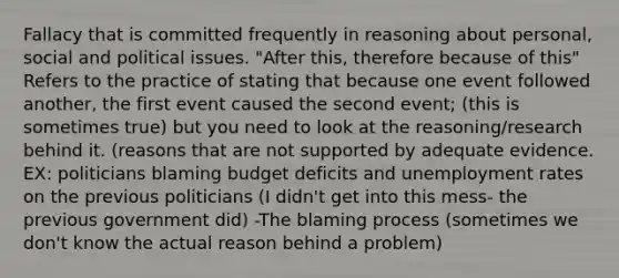 Fallacy that is committed frequently in reasoning about personal, social and political issues. "After this, therefore because of this" Refers to the practice of stating that because one event followed another, the first event caused the second event; (this is sometimes true) but you need to look at the reasoning/research behind it. (reasons that are not supported by adequate evidence. EX: politicians blaming budget deficits and unemployment rates on the previous politicians (I didn't get into this mess- the previous government did) -The blaming process (sometimes we don't know the actual reason behind a problem)