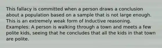 This fallacy is committed when a person draws a conclusion about a population based on a sample that is not large enough. This is an extremely weak form of Inductive reasoning. Examples: A person is walking through a town and meets a few polite kids, seeing that he concludes that all the kids in that town are polite.