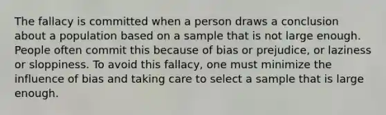 The fallacy is committed when a person draws a conclusion about a population based on a sample that is not large enough. People often commit this because of bias or prejudice, or laziness or sloppiness. To avoid this fallacy, one must minimize the influence of bias and taking care to select a sample that is large enough.