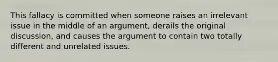 This fallacy is committed when someone raises an irrelevant issue in the middle of an argument, derails the original discussion, and causes the argument to contain two totally different and unrelated issues.