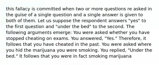 this fallacy is committed when two or more questions re asked in the guise of a single question and a single answer is given to both of them. Let us suppose the respondent answers "yes" to the first question and "under the bed" to the second. The following arguments emerge: You were asked whether you have stopped cheating on exams. You answered, "Yes." Therefore, it follows that you have cheated in the past. You were asked where you hid the marijuana you were smoking. You replied, "Under the bed." It follows that you were in fact smoking marijuana