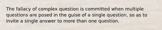 The fallacy of complex question is committed when multiple questions are posed in the guise of a single question, so as to invite a single answer to more than one question.