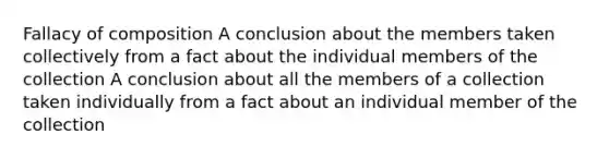 Fallacy of composition A conclusion about the members taken collectively from a fact about the individual members of the collection A conclusion about all the members of a collection taken individually from a fact about an individual member of the collection