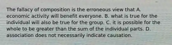 The fallacy of composition is the erroneous view that A. economic activity will benefit everyone. B. what is true for the individual will also be true for the group. C. it is possible for the whole to be <a href='https://www.questionai.com/knowledge/ktgHnBD4o3-greater-than' class='anchor-knowledge'>greater than</a> the sum of the individual parts. D. association does not necessarily indicate causation.