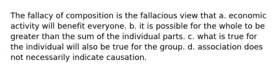 The fallacy of composition is the fallacious view that a. economic activity will benefit everyone. b. it is possible for the whole to be greater than the sum of the individual parts. c. what is true for the individual will also be true for the group. d. association does not necessarily indicate causation.