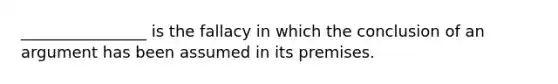 ________________ is the fallacy in which the conclusion of an argument has been assumed in its premises.