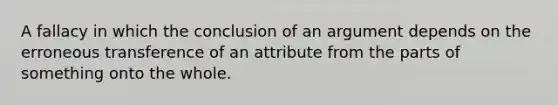 A fallacy in which the conclusion of an argument depends on the erroneous transference of an attribute from the parts of something onto the whole.