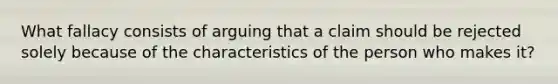 What fallacy consists of arguing that a claim should be rejected solely because of the characteristics of the person who makes it?