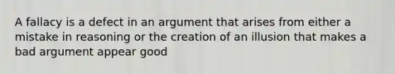 A fallacy is a defect in an argument that arises from either a mistake in reasoning or the creation of an illusion that makes a bad argument appear good