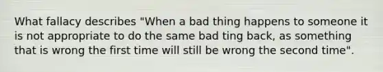 What fallacy describes "When a bad thing happens to someone it is not appropriate to do the same bad ting back, as something that is wrong the first time will still be wrong the second time".