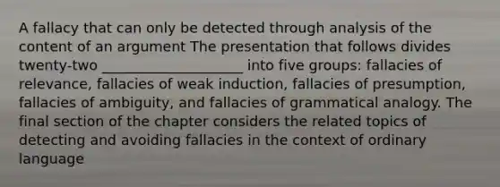 A fallacy that can only be detected through analysis of the content of an argument The presentation that follows divides twenty-two ____________________ into five groups: fallacies of relevance, fallacies of weak induction, fallacies of presumption, fallacies of ambiguity, and fallacies of grammatical analogy. The final section of the chapter considers the related topics of detecting and avoiding fallacies in the context of ordinary language