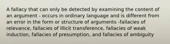 A fallacy that can only be detected by examining the content of an argument - occurs in ordinary language and is different from an error in the form or structure of arguments -fallacies of relevance, fallacies of illicit transference, fallacies of weak induction, fallacies of presumption, and fallacies of ambiguity