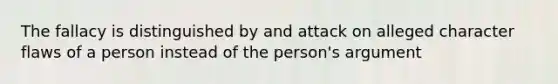 The fallacy is distinguished by and attack on alleged character flaws of a person instead of the person's argument