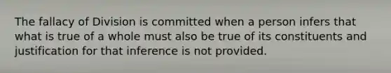 The fallacy of Division is committed when a person infers that what is true of a whole must also be true of its constituents and justification for that inference is not provided.