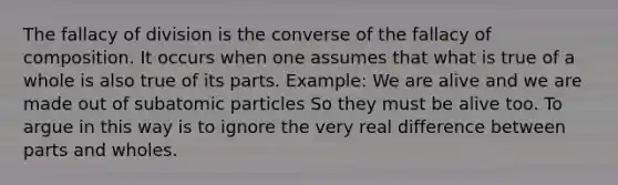 The fallacy of division is the converse of the fallacy of composition. It occurs when one assumes that what is true of a whole is also true of its parts. Example: We are alive and we are made out of subatomic particles So they must be alive too. To argue in this way is to ignore the very real difference between parts and wholes.