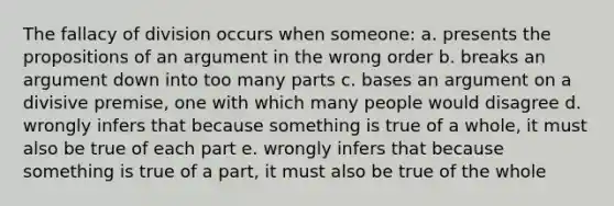 The fallacy of division occurs when someone: a. presents the propositions of an argument in the wrong order b. breaks an argument down into too many parts c. bases an argument on a divisive premise, one with which many people would disagree d. wrongly infers that because something is true of a whole, it must also be true of each part e. wrongly infers that because something is true of a part, it must also be true of the whole