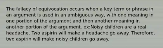 The fallacy of equivocation occurs when a key term or phrase in an argument is used in an ambiguous way, with one meaning in one portion of the argument and then another meaning in another portion of the argument. ex:Noisy children are a real headache. Two aspirin will make a headache go away. Therefore, two aspirin will make noisy children go away.