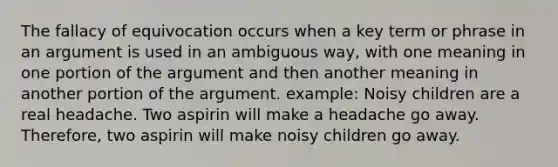 The fallacy of equivocation occurs when a key term or phrase in an argument is used in an ambiguous way, with one meaning in one portion of the argument and then another meaning in another portion of the argument. example: Noisy children are a real headache. Two aspirin will make a headache go away. Therefore, two aspirin will make noisy children go away.