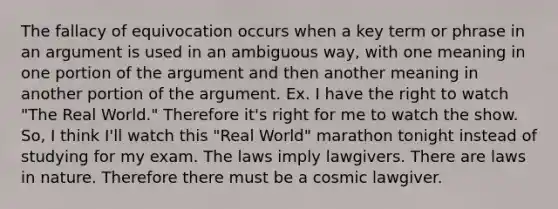 The fallacy of equivocation occurs when a key term or phrase in an argument is used in an ambiguous way, with one meaning in one portion of the argument and then another meaning in another portion of the argument. Ex. I have the right to watch "The Real World." Therefore it's right for me to watch the show. So, I think I'll watch this "Real World" marathon tonight instead of studying for my exam. The laws imply lawgivers. There are laws in nature. Therefore there must be a cosmic lawgiver.