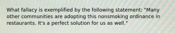 What fallacy is exemplified by the following statement: "Many other communities are adopting this nonsmoking ordinance in restaurants. It's a perfect solution for us as well."