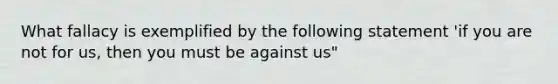 What fallacy is exemplified by the following statement 'if you are not for us, then you must be against us"