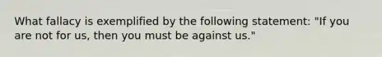 What fallacy is exemplified by the following statement: "If you are not for us, then you must be against us."