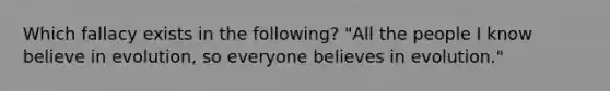 Which fallacy exists in the following? "All the people I know believe in evolution, so everyone believes in evolution."