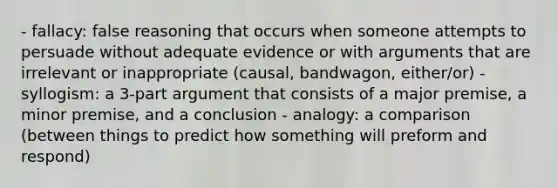 - fallacy: false reasoning that occurs when someone attempts to persuade without adequate evidence or with arguments that are irrelevant or inappropriate (causal, bandwagon, either/or) - syllogism: a 3-part argument that consists of a major premise, a minor premise, and a conclusion - analogy: a comparison (between things to predict how something will preform and respond)