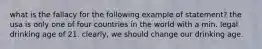 what is the fallacy for the following example of statement? the usa is only one of four countries in the world with a min. legal drinking age of 21. clearly, we should change our drinking age.