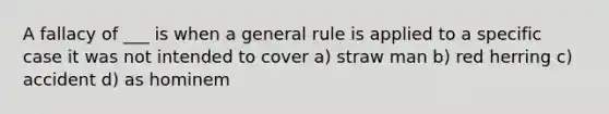 A fallacy of ___ is when a general rule is applied to a specific case it was not intended to cover a) straw man b) red herring c) accident d) as hominem