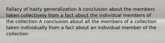 Fallacy of hasty generalization A conclusion about the members taken collectively from a fact about the individual members of the collection A conclusion about all the members of a collection taken individually from a fact about an individual member of the collection