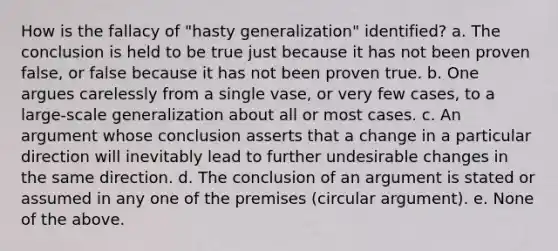 How is the fallacy of "hasty generalization" identified? a. The conclusion is held to be true just because it has not been proven false, or false because it has not been proven true. b. One argues carelessly from a single vase, or very few cases, to a large-scale generalization about all or most cases. c. An argument whose conclusion asserts that a change in a particular direction will inevitably lead to further undesirable changes in the same direction. d. The conclusion of an argument is stated or assumed in any one of the premises (circular argument). e. None of the above.