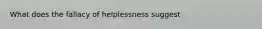 What does the fallacy of helplessness suggest