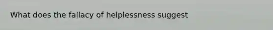 What does the fallacy of helplessness suggest