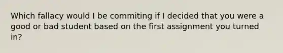 Which fallacy would I be commiting if I decided that you were a good or bad student based on the first assignment you turned in?