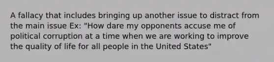 A fallacy that includes bringing up another issue to distract from the main issue Ex: "How dare my opponents accuse me of political corruption at a time when we are working to improve the quality of life for all people in the United States"