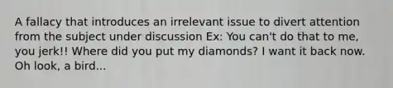 A fallacy that introduces an irrelevant issue to divert attention from the subject under discussion Ex: You can't do that to me, you jerk!! Where did you put my diamonds? I want it back now. Oh look, a bird...